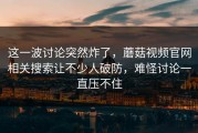 这一波讨论突然炸了，蘑菇视频官网相关搜索让不少人破防，难怪讨论一直压不住