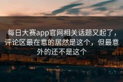 每日大赛app官网相关话题又起了，评论区最在意的居然是这个，但最意外的还不是这个