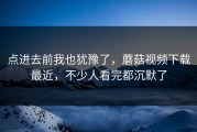 点进去前我也犹豫了，蘑菇视频下载最近，不少人看完都沉默了