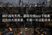 越扒越有东西，蘑菇视频app下载最近后劲大得离谱，不是一句话能讲清
