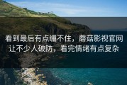看到最后有点绷不住，蘑菇影视官网让不少人破防，看完情绪有点复杂
