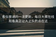 看似普通的一次更新，每日大赛在线观看真正让人上头的点在这