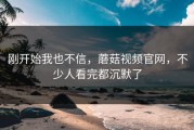 刚开始我也不信，蘑菇视频官网，不少人看完都沉默了