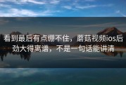 看到最后有点绷不住，蘑菇视频ios后劲大得离谱，不是一句话能讲清