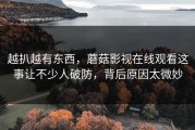 越扒越有东西，蘑菇影视在线观看这事让不少人破防，背后原因太微妙