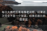 每日大赛吃瓜看着像老话题，结果这次完全不是一个味道，结果后面比前面更猛