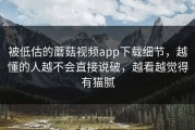 被低估的蘑菇视频app下载细节，越懂的人越不会直接说破，越看越觉得有猫腻