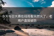 今天每日大赛在线观看突然火了，老用户直接破防