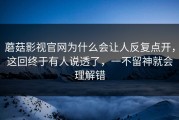 蘑菇影视官网为什么会让人反复点开，这回终于有人说透了，一不留神就会理解错