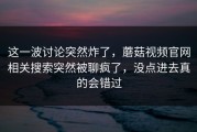 这一波讨论突然炸了，蘑菇视频官网相关搜索突然被聊疯了，没点进去真的会错过