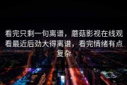 看完只剩一句离谱，蘑菇影视在线观看最近后劲大得离谱，看完情绪有点复杂