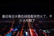 最近每日大赛在线观看突然火了，不少人吵翻了