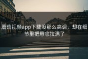 蘑菇视频app下载没那么高调，却在细节里把悬念拉满了
