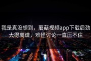 我是真没想到，蘑菇视频app下载后劲大得离谱，难怪讨论一直压不住