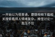 一开始以为很普通，蘑菇视频下载相关搜索看得人情绪复杂，难怪讨论一直压不住