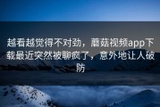 越看越觉得不对劲，蘑菇视频app下载最近突然被聊疯了，意外地让人破防