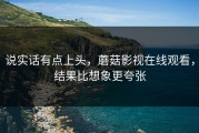 说实话有点上头，蘑菇影视在线观看，结果比想象更夸张