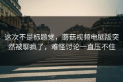 这次不是标题党，蘑菇视频电脑版突然被聊疯了，难怪讨论一直压不住