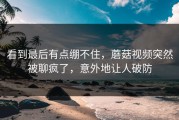 看到最后有点绷不住，蘑菇视频突然被聊疯了，意外地让人破防