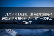 一开始以为很普通，蘑菇影视官网相关搜索突然被聊疯了，细节一出来全明白了