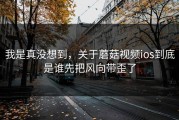 我是真没想到，关于蘑菇视频ios到底是谁先把风向带歪了