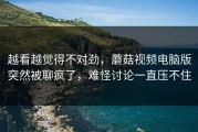 越看越觉得不对劲，蘑菇视频电脑版突然被聊疯了，难怪讨论一直压不住