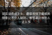 说实话有点上头，蘑菇视频下载相关搜索让不少人破防，难怪最近搜的人这么多
