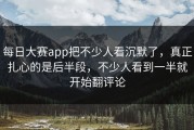 每日大赛app把不少人看沉默了，真正扎心的是后半段，不少人看到一半就开始翻评论