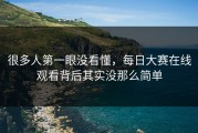 很多人第一眼没看懂，每日大赛在线观看背后其实没那么简单