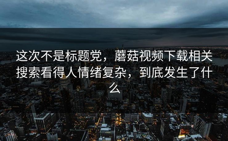 这次不是标题党，蘑菇视频下载相关搜索看得人情绪复杂，到底发生了什么