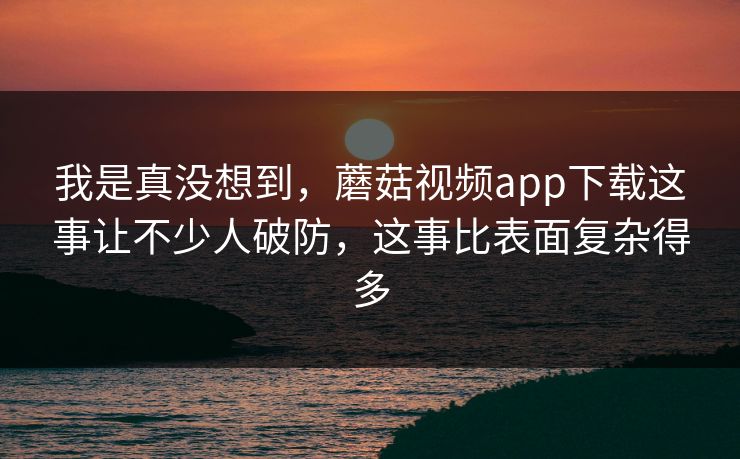 我是真没想到,蘑菇视频app下载这事让不少人破防,这事比表面复杂得多 我是真没想到,蘑菇视频app下载这事让不少人破防,这事比表面复杂得多
