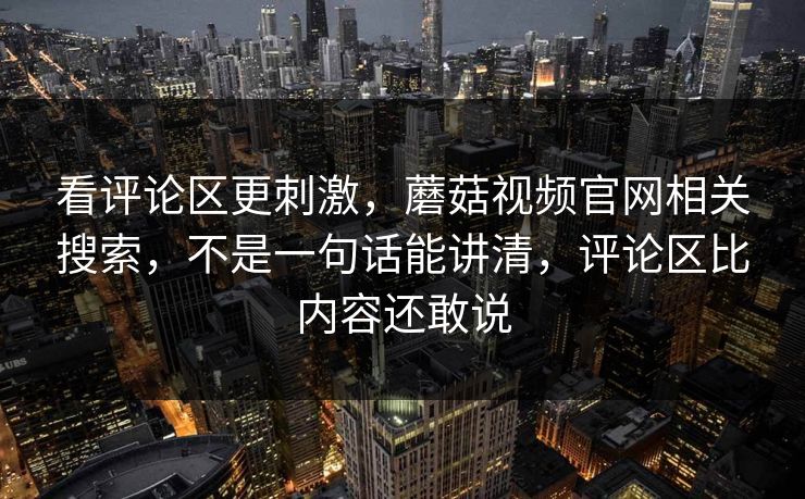 看评论区更刺激，蘑菇视频官网相关搜索，不是一句话能讲清，评论区比内容还敢说