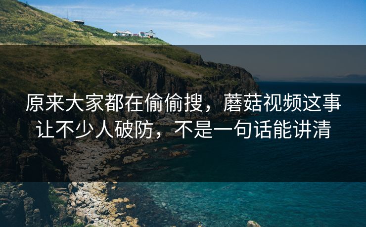 原来大家都在偷偷搜，蘑菇视频这事让不少人破防，不是一句话能讲清