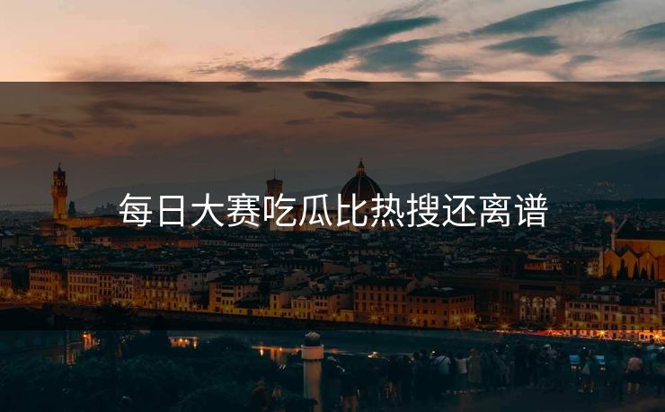每日大赛吃瓜比热搜还离谱