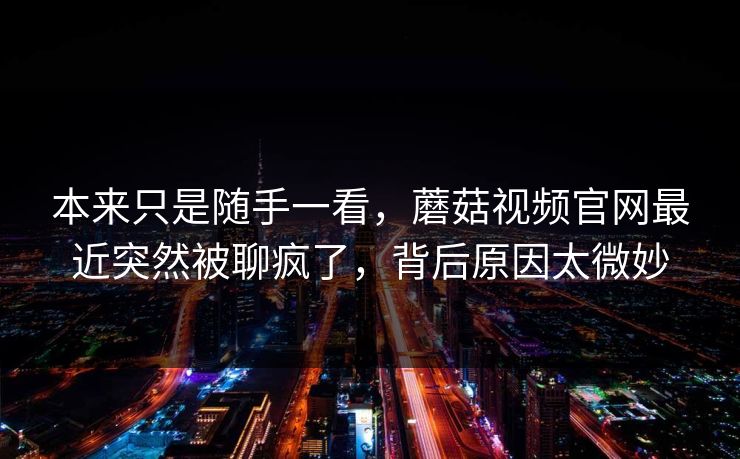 本来只是随手一看，蘑菇视频官网最近突然被聊疯了，背后原因太微妙
