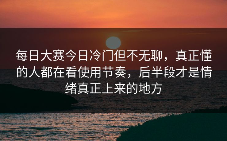 每日大赛今日冷门但不无聊，真正懂的人都在看使用节奏，后半段才是情绪真正上来的地方