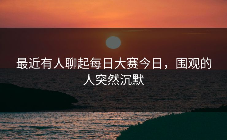最近有人聊起每日大赛今日，围观的人突然沉默
