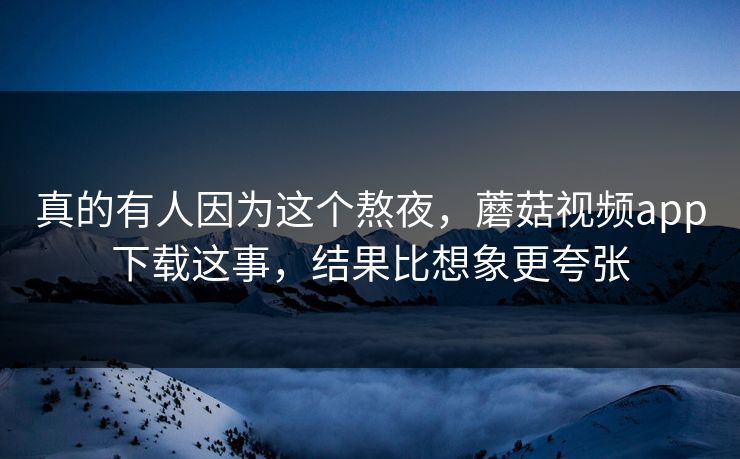 真的有人因为这个熬夜，蘑菇视频app下载这事，结果比想象更夸张