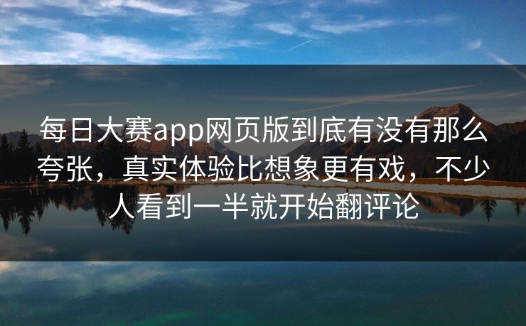 每日大赛app网页版到底有没有那么夸张，真实体验比想象更有戏，不少人看到一半就开始翻评论