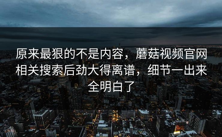 原来最狠的不是内容，蘑菇视频官网相关搜索后劲大得离谱，细节一出来全明白了