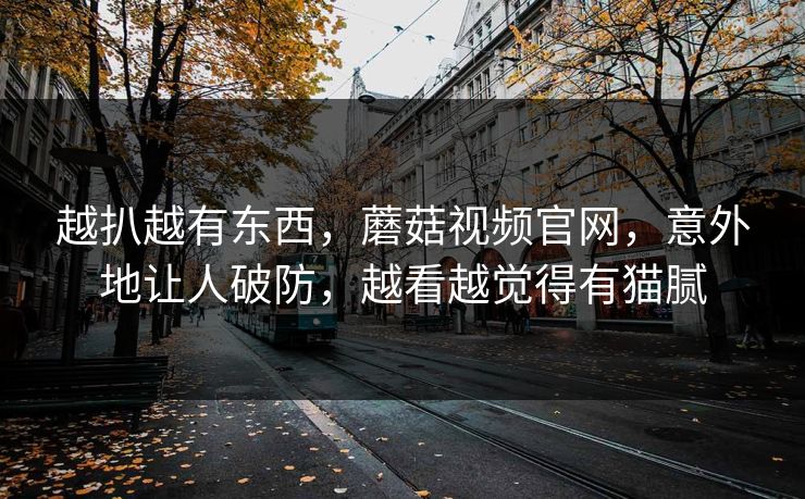越扒越有东西，蘑菇视频官网，意外地让人破防，越看越觉得有猫腻