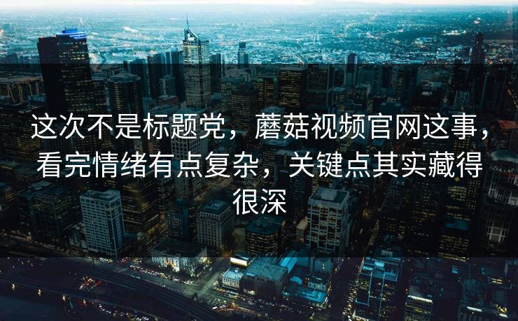 这次不是标题党，蘑菇视频官网这事，看完情绪有点复杂，关键点其实藏得很深