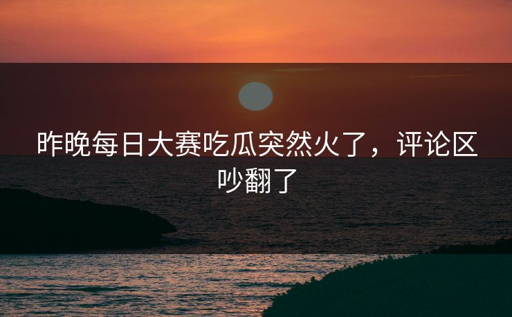 昨晚每日大赛吃瓜突然火了，评论区吵翻了