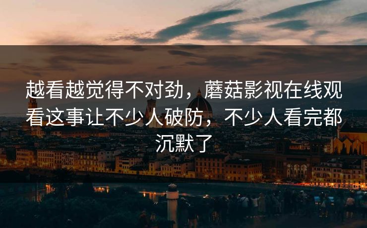 越看越觉得不对劲，蘑菇影视在线观看这事让不少人破防，不少人看完都沉默了