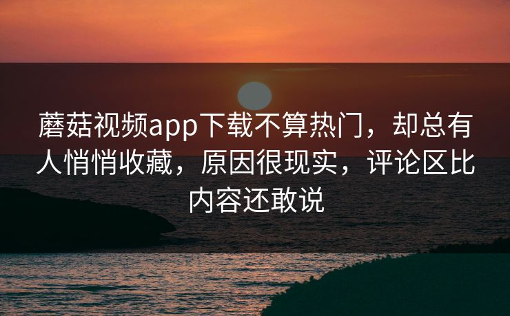 蘑菇视频app下载不算热门，却总有人悄悄收藏，原因很现实，评论区比内容还敢说