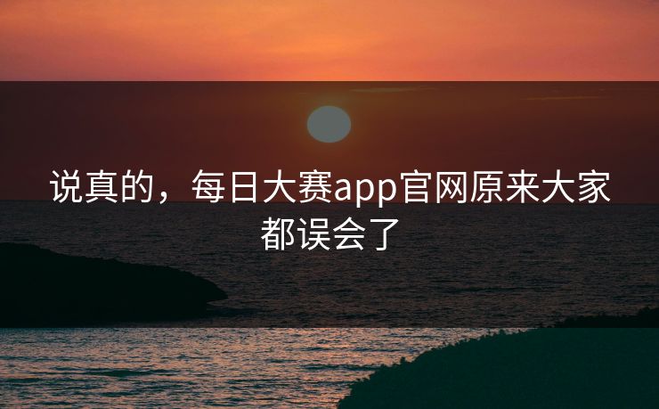 说真的，每日大赛app官网原来大家都误会了