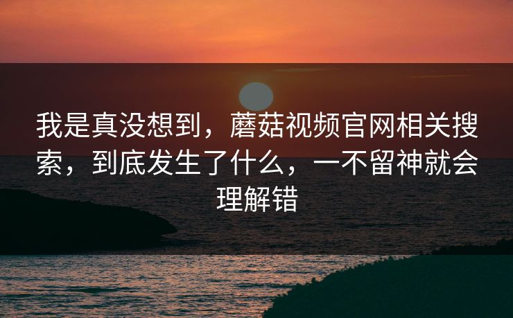 我是真没想到，蘑菇视频官网相关搜索，到底发生了什么，一不留神就会理解错