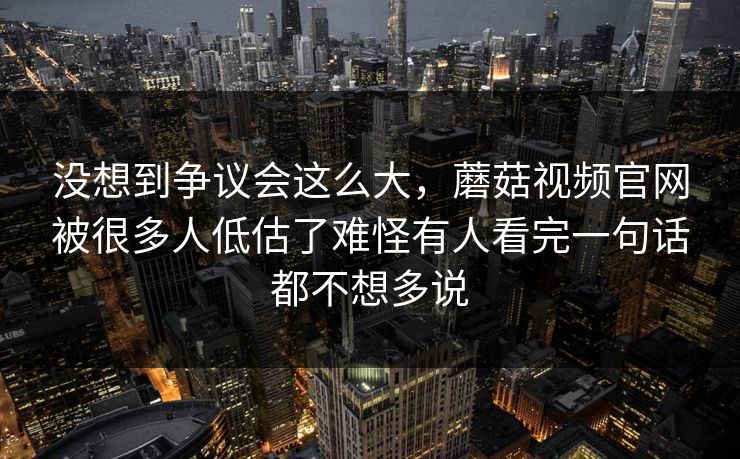 没想到争议会这么大，蘑菇视频官网被很多人低估了难怪有人看完一句话都不想多说