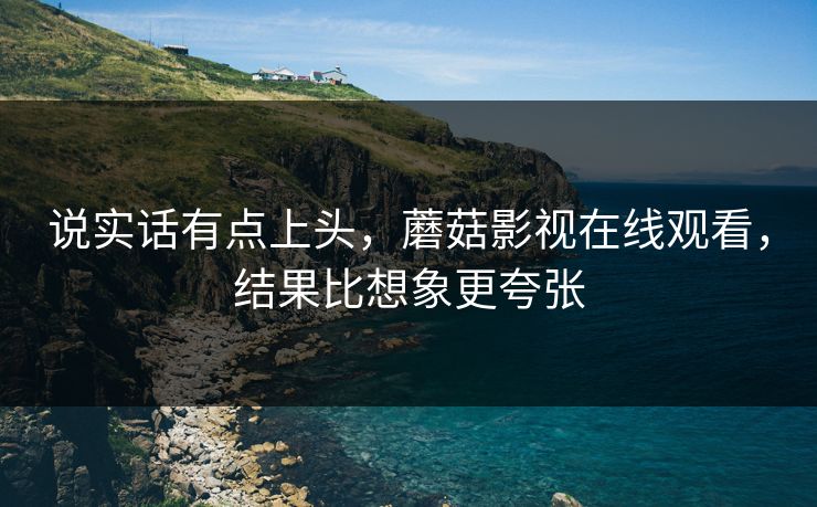 说实话有点上头，蘑菇影视在线观看，结果比想象更夸张