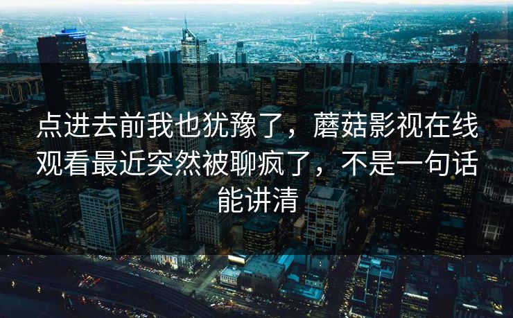 点进去前我也犹豫了，蘑菇影视在线观看最近突然被聊疯了，不是一句话能讲清